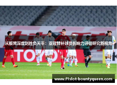从板凳深度到胜负天平:亚冠替补球员影响力评估研究新视角 从板凳深度到胜负天平:亚冠替补球员影响力评估研究新视角