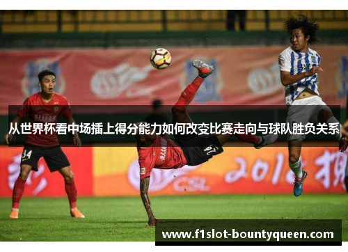 从世界杯看中场插上得分能力如何改变比赛走向与球队胜负关系 从世界杯看中场插上得分能力如何改变比赛走向与球队胜负关系