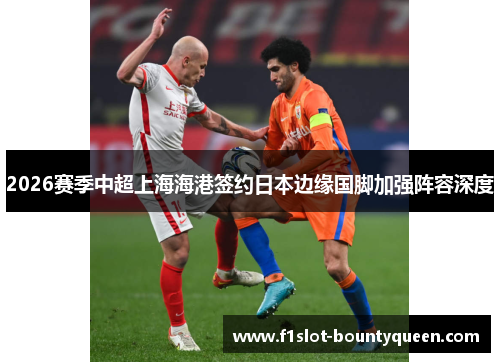 2026赛季中超上海海港签约日本边缘国脚加强阵容深度 2026赛季中超上海海港签约日本边缘国脚加强阵容深度
