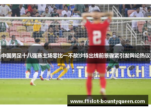 中国男足十八强赛主场零比一不敌沙特出线前景骤紧引发舆论热议