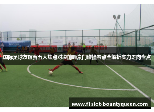 国际足球友谊赛五大焦点对决前瞻豪门碰撞看点全解析实力走向盘点