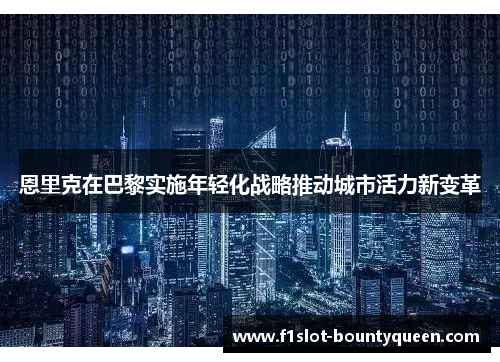 恩里克在巴黎实施年轻化战略推动城市活力新变革 恩里克在巴黎实施年轻化战略推动城市活力新变革