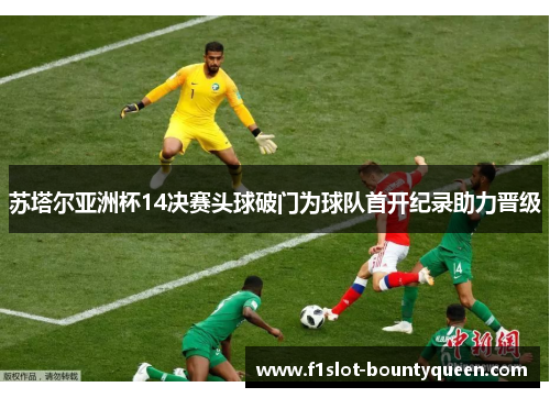苏塔尔亚洲杯14决赛头球破门为球队首开纪录助力晋级 苏塔尔亚洲杯14决赛头球破门为球队首开纪录助力晋级