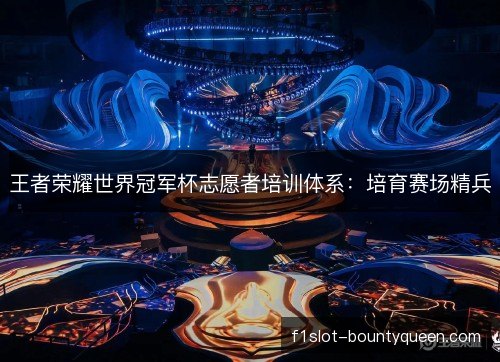 王者荣耀世界冠军杯志愿者培训体系:培育赛场精兵 王者荣耀世界冠军杯志愿者培训体系:培育赛场精兵